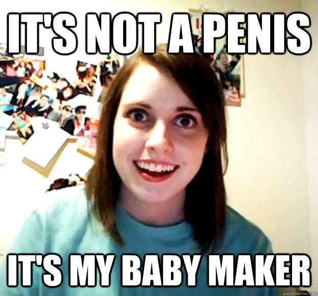 It's not a penis It's my baby maker  Overly Attached Girlfriend