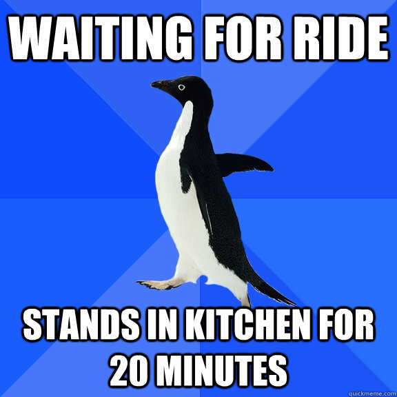 Waiting for ride Stands in kitchen for 20 minutes  Socially Awkward Penguin