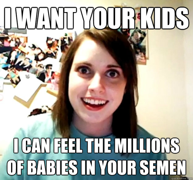 i want your kids i can feel the millions of babies in your semen  Overly Attached Girlfriend