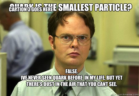 Quark is the smallest particle? FALSE.  
Ive never seen Quark before  in my life, but yet there's dust in the air that you cant see.  Caption 3 goes here - Quark is the smallest particle? FALSE.  
Ive never seen Quark before  in my life, but yet there's dust in the air that you cant see.  Caption 3 goes here  Schrute
