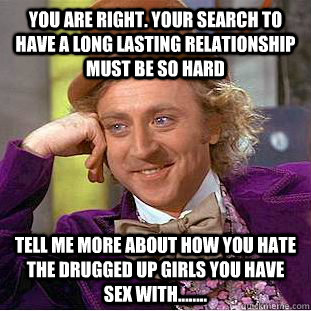 you are right. Your search to have a long lasting relationship must be so hard  tell me more about how you hate the drugged up girls you have sex with........  - you are right. Your search to have a long lasting relationship must be so hard  tell me more about how you hate the drugged up girls you have sex with........   Condescending Wonka