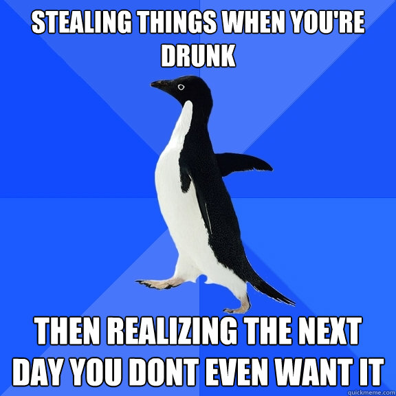 stealing things when you're drunk then realizing the next day you dont even want it  Socially Awkward Penguin