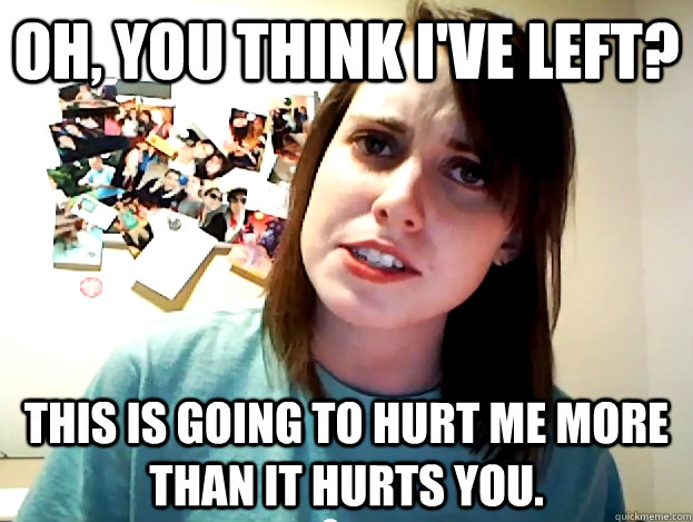 Oh, you think I've left? This is going to hurt me more than it hurts you. - Oh, you think I've left? This is going to hurt me more than it hurts you.  Angry Overly Attached Girlfriend
