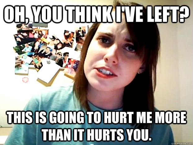 Oh, you think I've left? This is going to hurt me more than it hurts you.  Angry Overly Attached Girlfriend