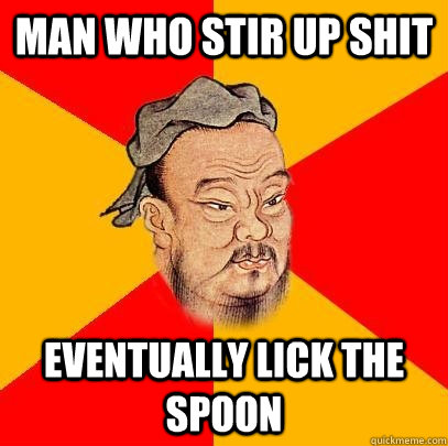 Man Who stir up shit eventually lick the spoon  Confucius says