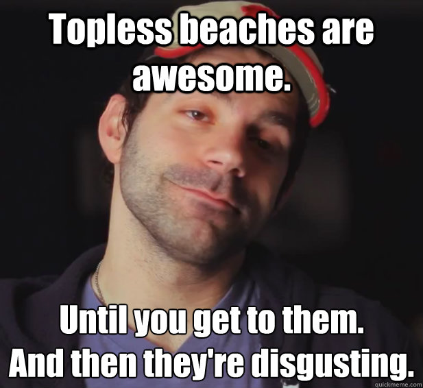 Topless beaches are awesome. Until you get to them. 
And then they're disgusting.  BDoubleO