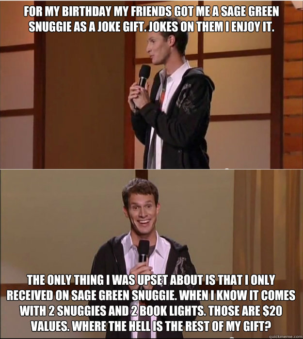 For my birthday my friends got me a sage green snuggie as a joke gift. Jokes on them i enjoy it.  The only thing i was upset about is that i only received on sage green snuggie. When i know it comes with 2 snuggies and 2 book lights. Those are $20 values.  Daniel Tosh