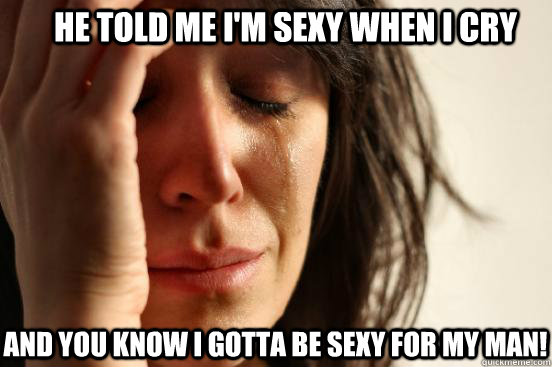he told me i'm sexy when i cry and you know i gotta be sexy for my man!  First World Problems