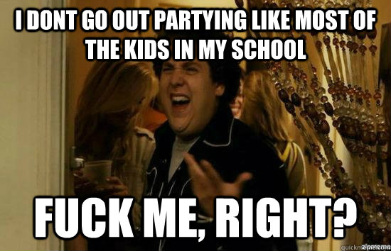 I dont go out partying like most of the kids in my school fuck me, right?  fuckmeright