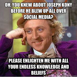 Oh, you knew about joseph kony before he blew up all over
social media? please enlighten me with all your endless knowledge and beliefs - Oh, you knew about joseph kony before he blew up all over
social media? please enlighten me with all your endless knowledge and beliefs  Condescending Wonka
