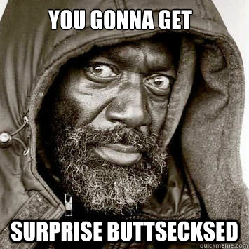 you gonna get surprise buttsecksed  You gonna get raped