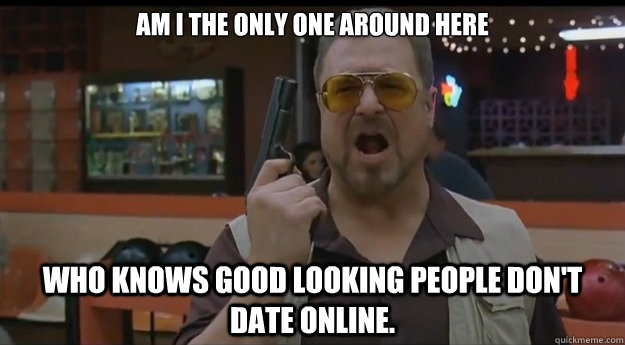 AM I THE ONLY ONE AROUND HERE Who knows good looking people don't date online.   Correction Walter