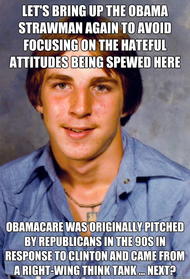 let's bring up the obama strawman again to avoid focusing on the hateful attitudes being spewed here obamacare was originally pitched by republicans in the 90s in response to clinton and came from a right-wing think tank ... next? - let's bring up the obama strawman again to avoid focusing on the hateful attitudes being spewed here obamacare was originally pitched by republicans in the 90s in response to clinton and came from a right-wing think tank ... next?  Old Economy Steven