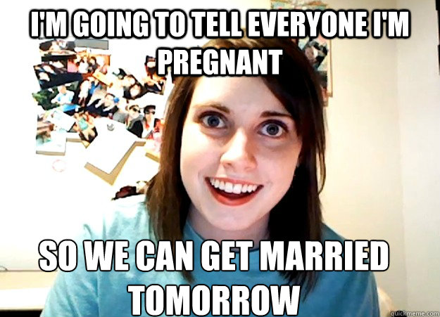 I'm going to tell everyone I'm pregnant So we can get married tomorrow  Overly Attached Girlfriend