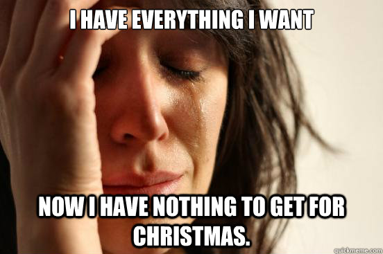I HAVE EVERYTHING I WANT NOW I HAVE NOTHING TO GET FOR CHRISTMAS.  First World Problems