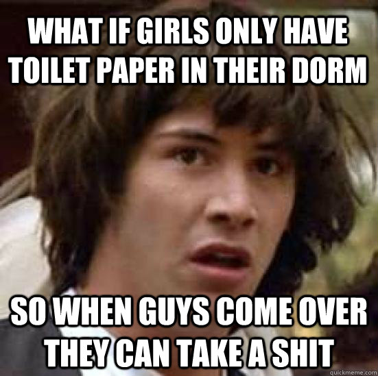 What if girls only have toilet paper in their dorm so when guys come over they can take a shit  conspiracy keanu