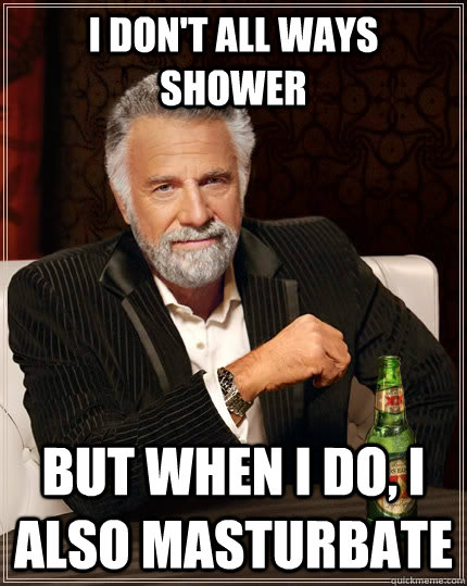 I don't all ways shower  but when I do, i also masturbate   The Most Interesting Man In The World