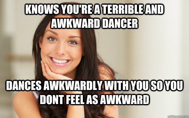 Knows you're a terrible and awkward dancer  dances awkwardly with you so you dont feel as awkward  - Knows you're a terrible and awkward dancer  dances awkwardly with you so you dont feel as awkward   Good Girl Gina