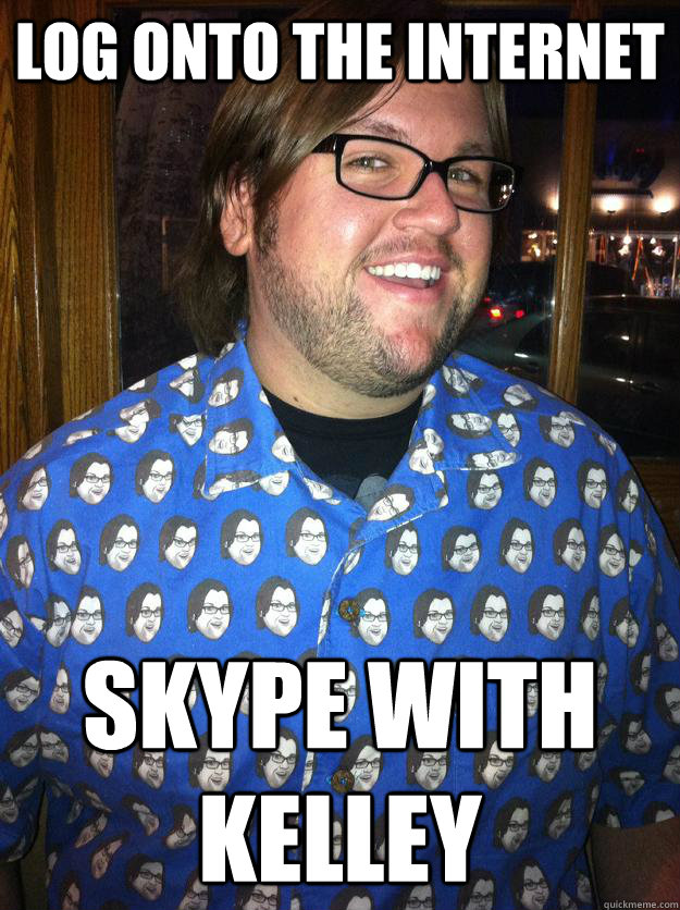 Log onto the internet skype with kelley  Happy Forever Alone