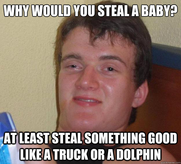 Why would you steal a baby? at least steal something good like a truck or a dolphin - Why would you steal a baby? at least steal something good like a truck or a dolphin  10 Guy