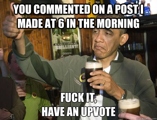 You commented on a post I made at 6 in the morning Fuck it,
Have an upvote  Upvoting Obama