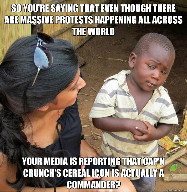 So you're saying that even though there are massive protests happening all across the world your media is reporting that cap'n crunch's cereal icon is actually a commander?  Skeptical Third World Kid