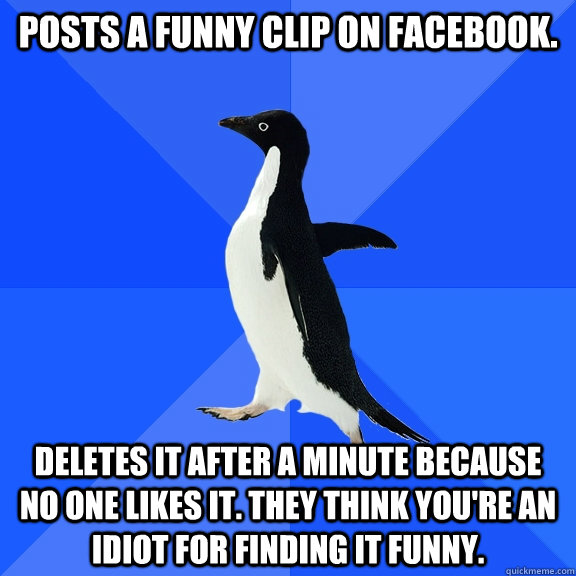 Posts a funny clip on facebook. Deletes it after a minute because no one likes it. They think you're an idiot for finding it funny.  Socially Awkward Penguin
