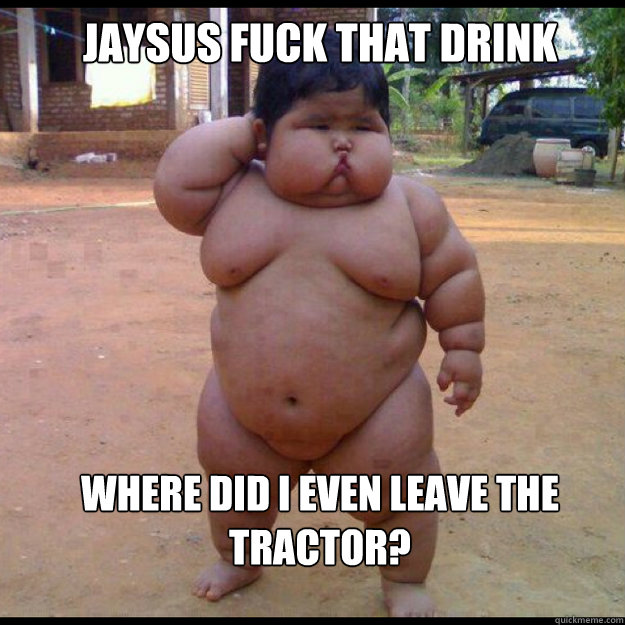 jaysus fuck that drink where did i even leave the tractor?   