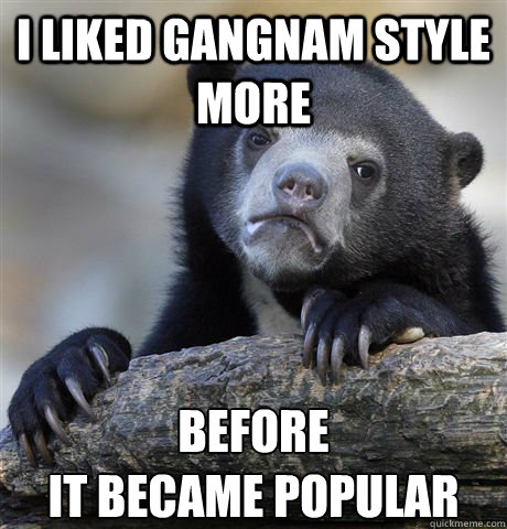 I liked gangnam style more Before 
it became popular  Confession Bear