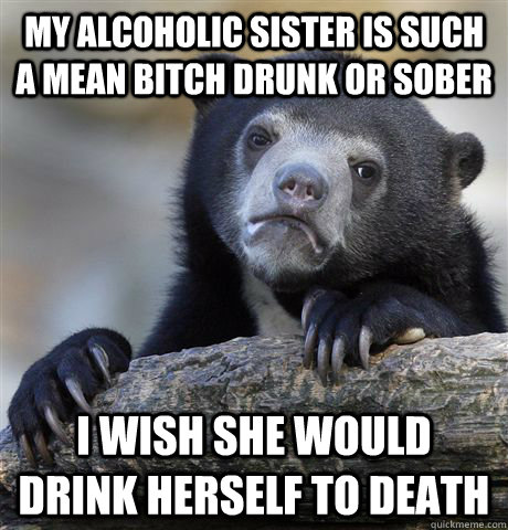 my alcoholic sister is such a mean bitch drunk or sober i wish she would drink herself to death - my alcoholic sister is such a mean bitch drunk or sober i wish she would drink herself to death  Confession Bear