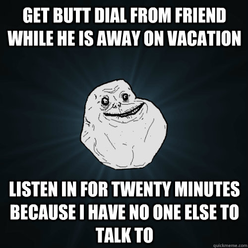 get butt dial from friend while he is away on vacation Listen in for twenty minutes  because I have no one else to talk to  Forever Alone