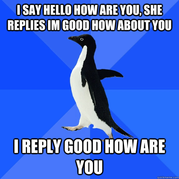 I say hello how are you, she replies Im good how about you I reply good how are you  Socially Awkward Penguin