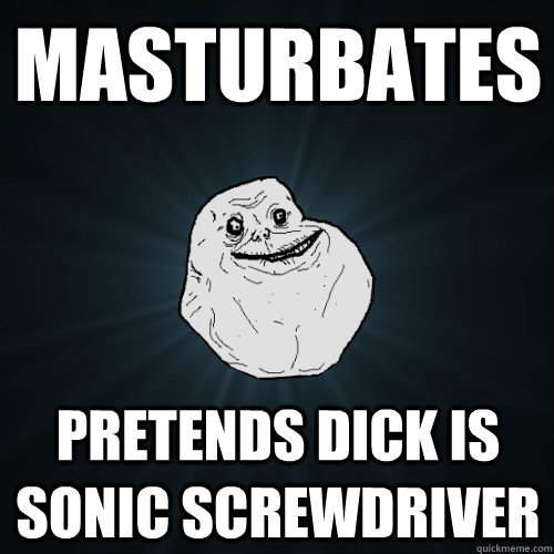 masturbates pretends dick is sonic screwdriver  Forever Alone