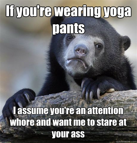 If you're wearing yoga pants I assume you're an attention whore and want me to stare at your ass  Confession Bear