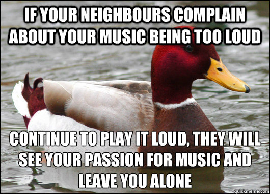 If your neighbours complain about your music being too loud continue to play it loud, they will see your passion for music and leave you alone  Malicious Advice Mallard