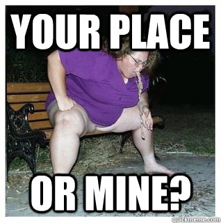Your Place Or mine? - Your Place Or mine?  fat bitch
