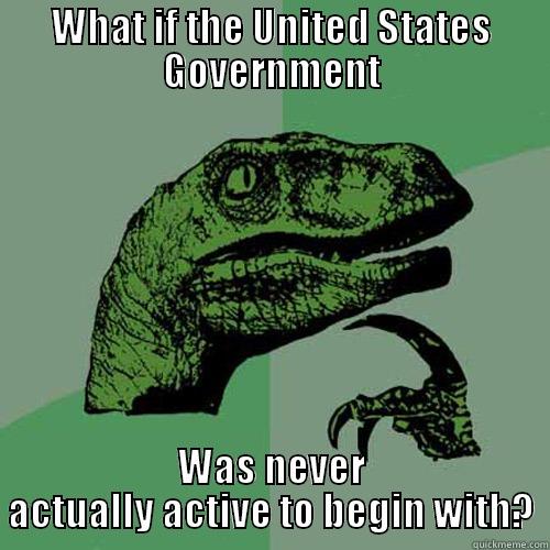 WHAT IF THE UNITED STATES GOVERNMENT WAS NEVER ACTUALLY ACTIVE TO BEGIN WITH? Philosoraptor