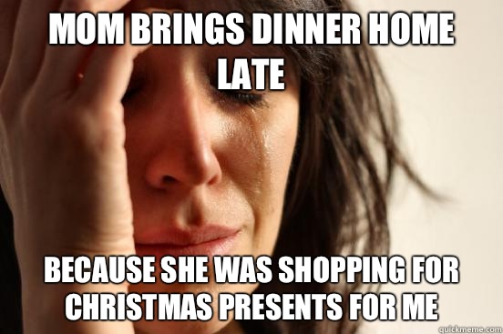 Mom brings dinner home late Because she was shopping for Christmas presents for me  First World Problems