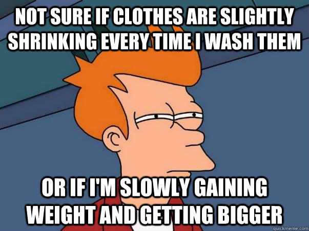 not sure if clothes are slightly shrinking every time i wash them or if i'm slowly gaining weight and getting bigger  Not sure if deaf