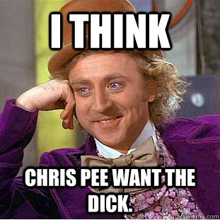 I think chris pee want the dick.  Creepy Wonka