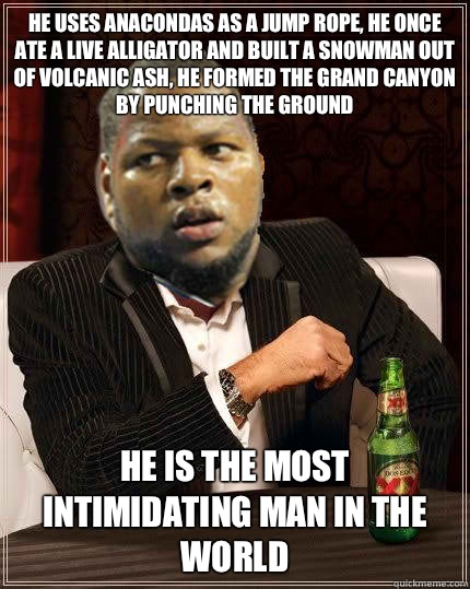 He uses anacondas as a jump rope, he once ate a live alligator and built a snowman out of volcanic ash, he formed the Grand Canyon by punching the ground He is the most intimidating man in the world  