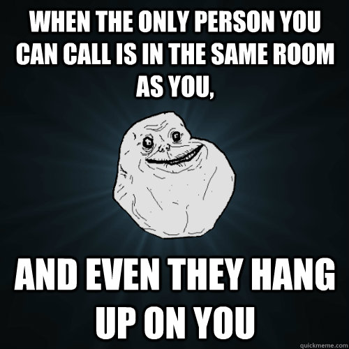 when the only person you can call is in the same room as you,  and even they hang up on you  Forever Alone