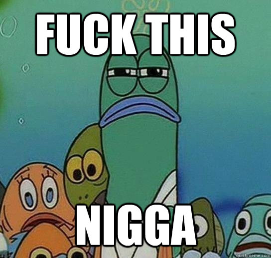 FUCK THIS
 NIGGA  Serious fish SpongeBob