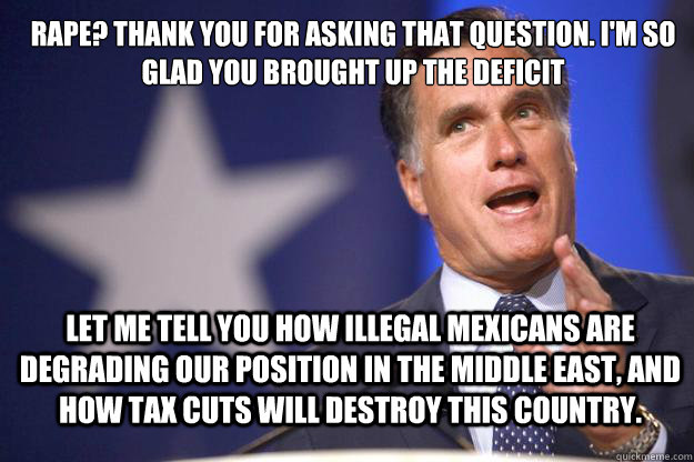 Rape? Thank you for asking that question. I'm so glad you brought up the deficit Let me tell you how illegal mexicans are degrading our position in the middle east, and how tax cuts will destroy this country. - Rape? Thank you for asking that question. I'm so glad you brought up the deficit Let me tell you how illegal mexicans are degrading our position in the middle east, and how tax cuts will destroy this country.  Mitt Romney