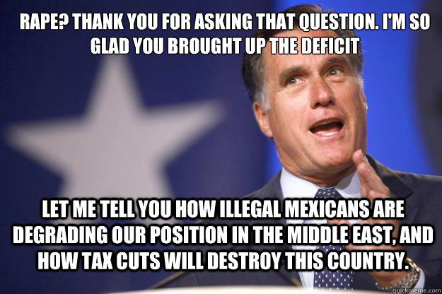 Rape? Thank you for asking that question. I'm so glad you brought up the deficit Let me tell you how illegal mexicans are degrading our position in the middle east, and how tax cuts will destroy this country.  Mitt Romney
