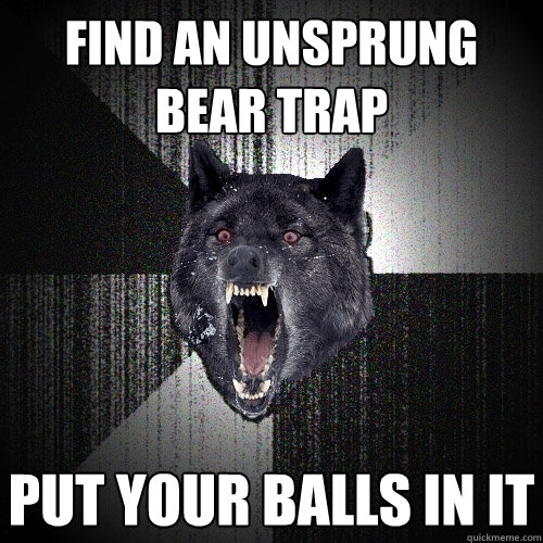 Find an unsprung bear trap put your balls in it  Insanity Wolf