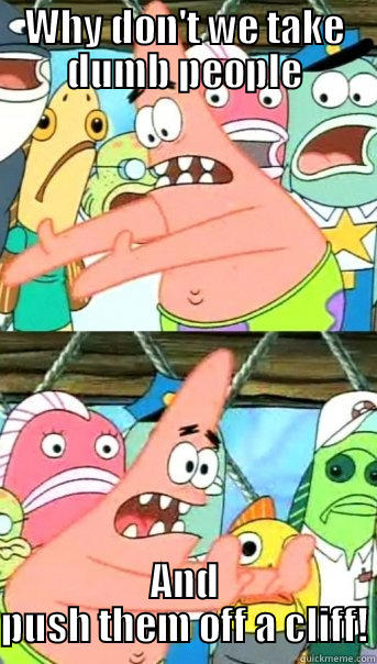 WHY DON'T WE TAKE DUMB PEOPLE AND PUSH THEM OFF A CLIFF! Push it somewhere else Patrick