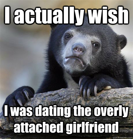 I actually wish I was dating the overly attached girlfriend  Confession Bear