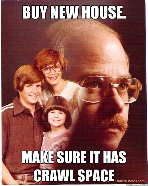 Buy new house. Make sure it has crawl space  Vengeance Dad