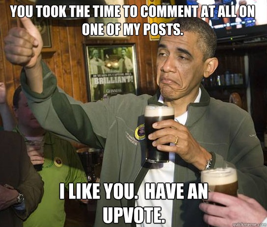 You took the time to comment at all on one of my posts. I like you.  Have an upvote.  Upvoting Obama